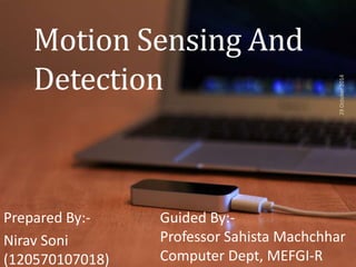 Motion Sensing And 
Detection 
Prepared By:- 
Nirav Soni 
(120570107018) 
29 October 2014 
Guided By:- 
Professor Sahista Machchhar 
Computer Dept, MEFGI-R 
 