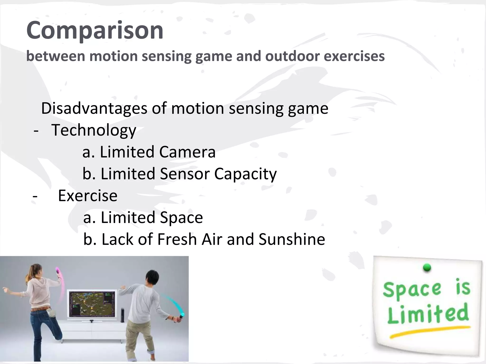 Comparison 
between motion sensing game and outdoor exercises 
Disadvantages of motion sensing game 
- Technology 
a. Limited Camera 
b. Limited Sensor Capacity 
- Exercise 
a. Limited Space 
b. Lack of Fresh Air and Sunshine 
 