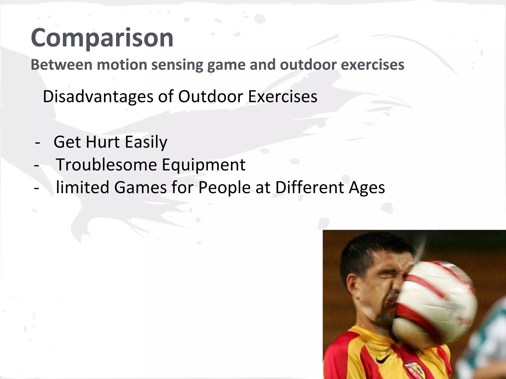 Comparison 
Between motion sensing game and outdoor exercises 
Disadvantages of Outdoor Exercises 
- Get Hurt Easily 
- Troublesome Equipment 
- limited Games for People at Different Ages 
 