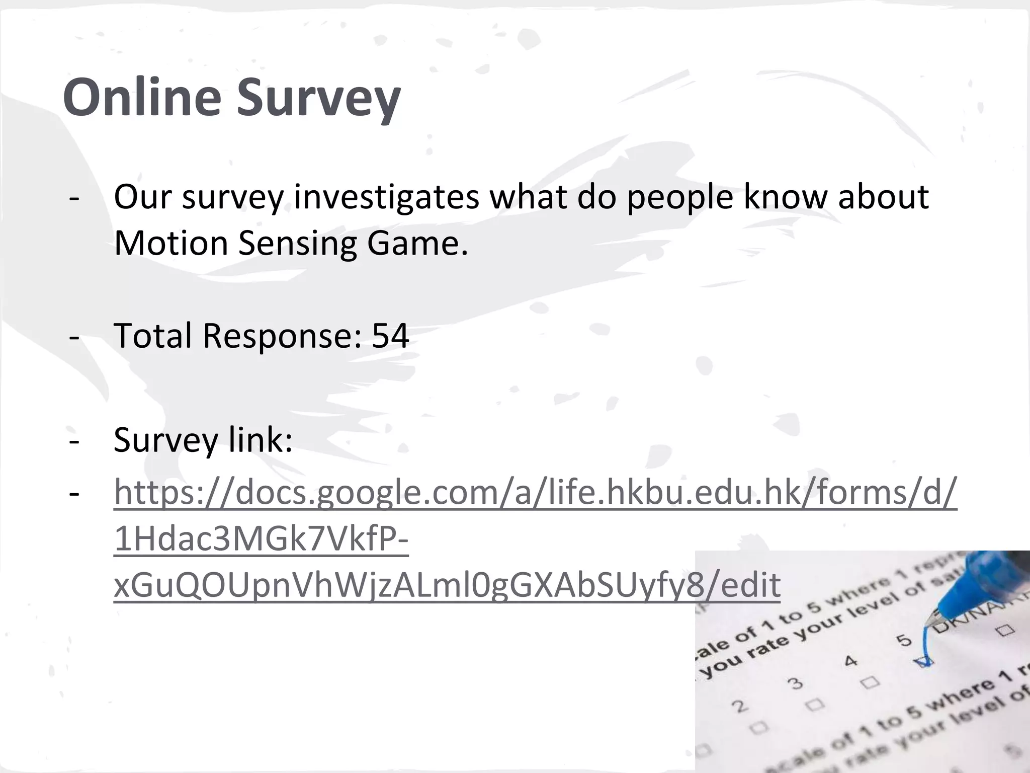- Our survey investigates what do people know about 
Motion Sensing Game. 
- Total Response: 54 
- Survey link: 
- https://docs.google.com/a/life.hkbu.edu.hk/forms/d/ 
1Hdac3MGk7VkfP-xGuQOUpnVhWjzALml0gGXAbSUyfy8/ 
edit 
Online Survey 
 