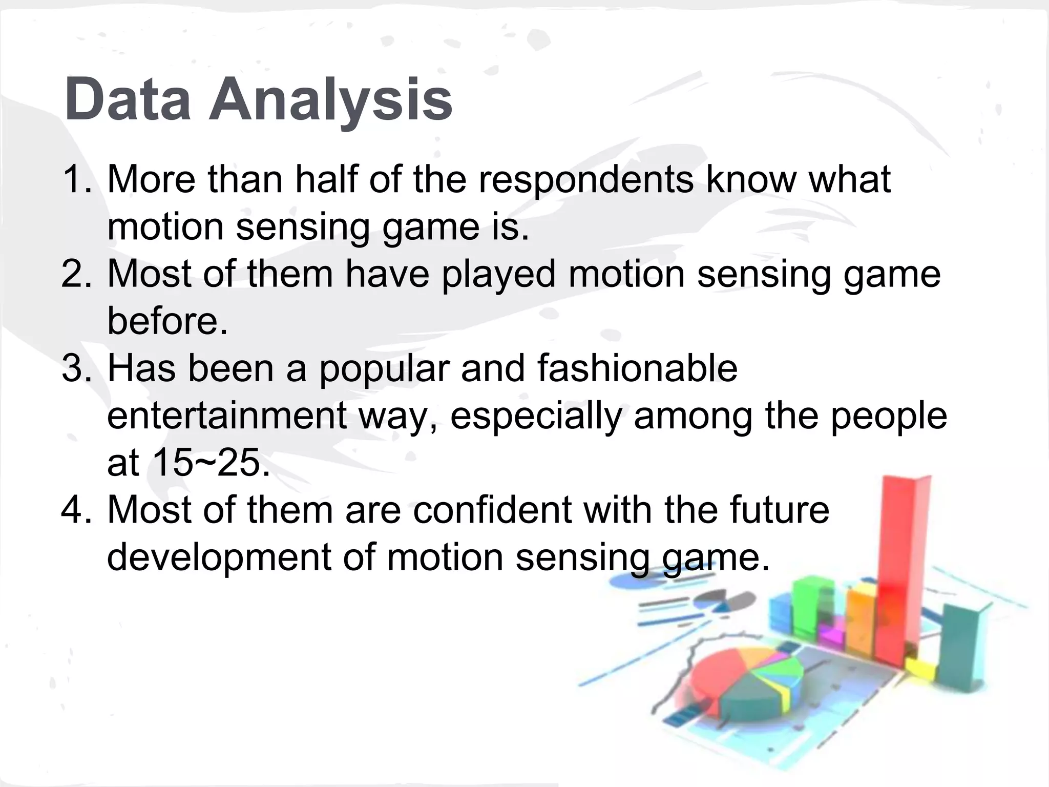 Data Analysis 
1. More than half of the respondents know what 
motion sensing game is. 
2. Most of them have played motion sensing game 
before. 
3. Has been a popular and fashionable 
entertainment way, especially among the people 
at 15~25. 
4. Most of them are confident with the future 
development of motion sensing game. 
 