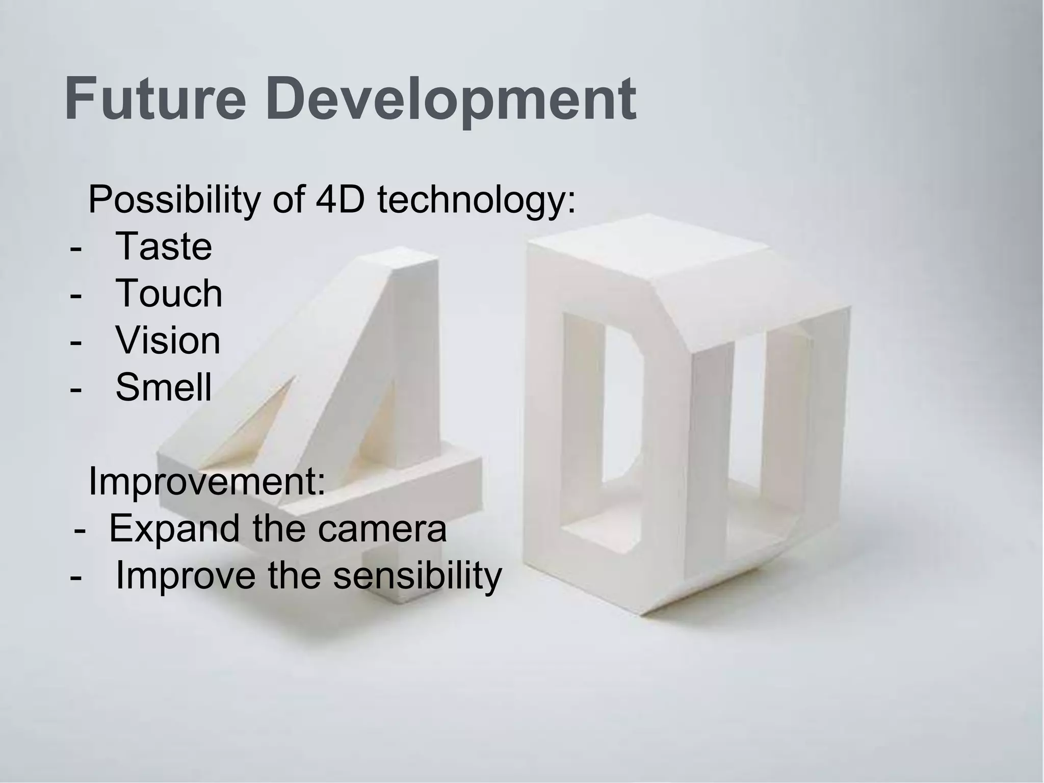 Future Development 
Possibility of 4D technology: 
- Taste 
- Touch 
- Vision 
- Smell 
Improvement: 
- Expand the camera 
- Improve the sensibility 
 