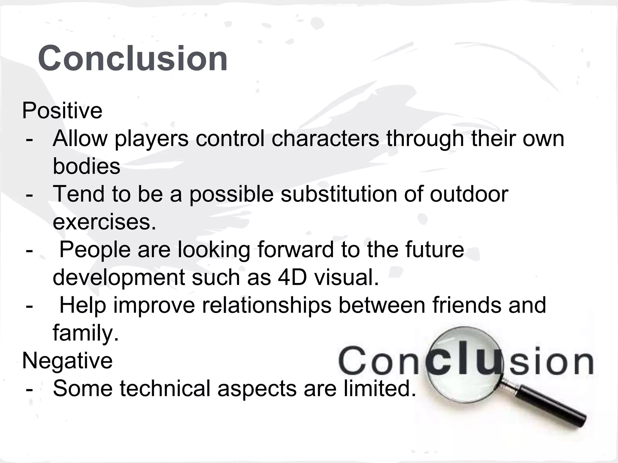 Conclusion 
Positive 
- Allow players control characters through their own 
bodies 
- Tend to be a possible substitution of outdoor 
exercises. 
- People are looking forward to the future 
development such as 4D visual. 
- Help improve relationships between friends and 
family. 
Negative 
- Some technical aspects are limited. 
 