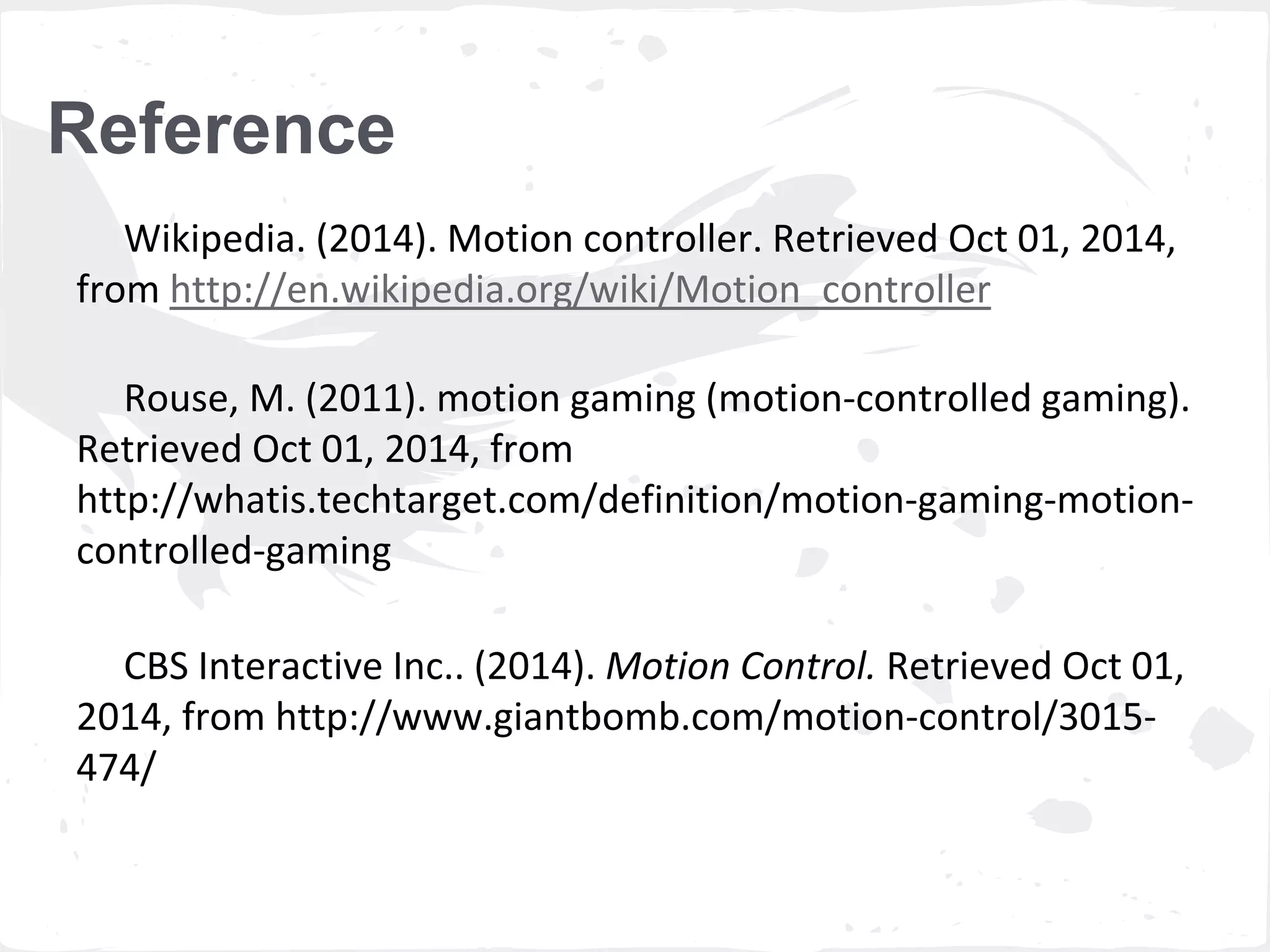 Reference 
Wikipedia. (2014). Motion controller. Retrieved Oct 01, 2014, 
from http://en.wikipedia.org/wiki/Motion_controller 
Rouse, M. (2011). motion gaming (motion-controlled gaming). 
Retrieved Oct 01, 2014, from 
http://whatis.techtarget.com/definition/motion-gaming-motion-controlled- 
gaming 
CBS Interactive Inc.. (2014). Motion Control. Retrieved Oct 01, 
2014, from http://www.giantbomb.com/motion-control/3015- 
474/ 
 