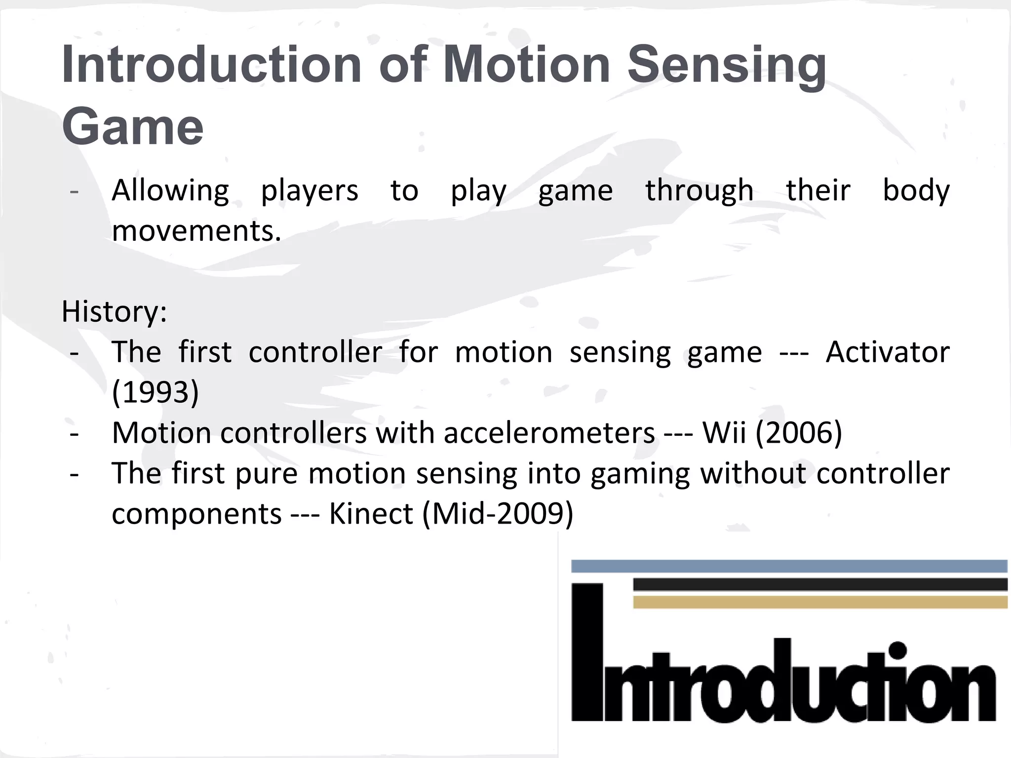 Introduction of Motion Sensing 
Game 
- Allowing players to play game through their body 
movements. 
History: 
- The first controller for motion sensing game --- Activator 
(1993) 
- Motion controllers with accelerometers --- Wii (2006) 
- The first pure motion sensing into gaming without controller 
components --- Kinect (Mid-2009) 
 