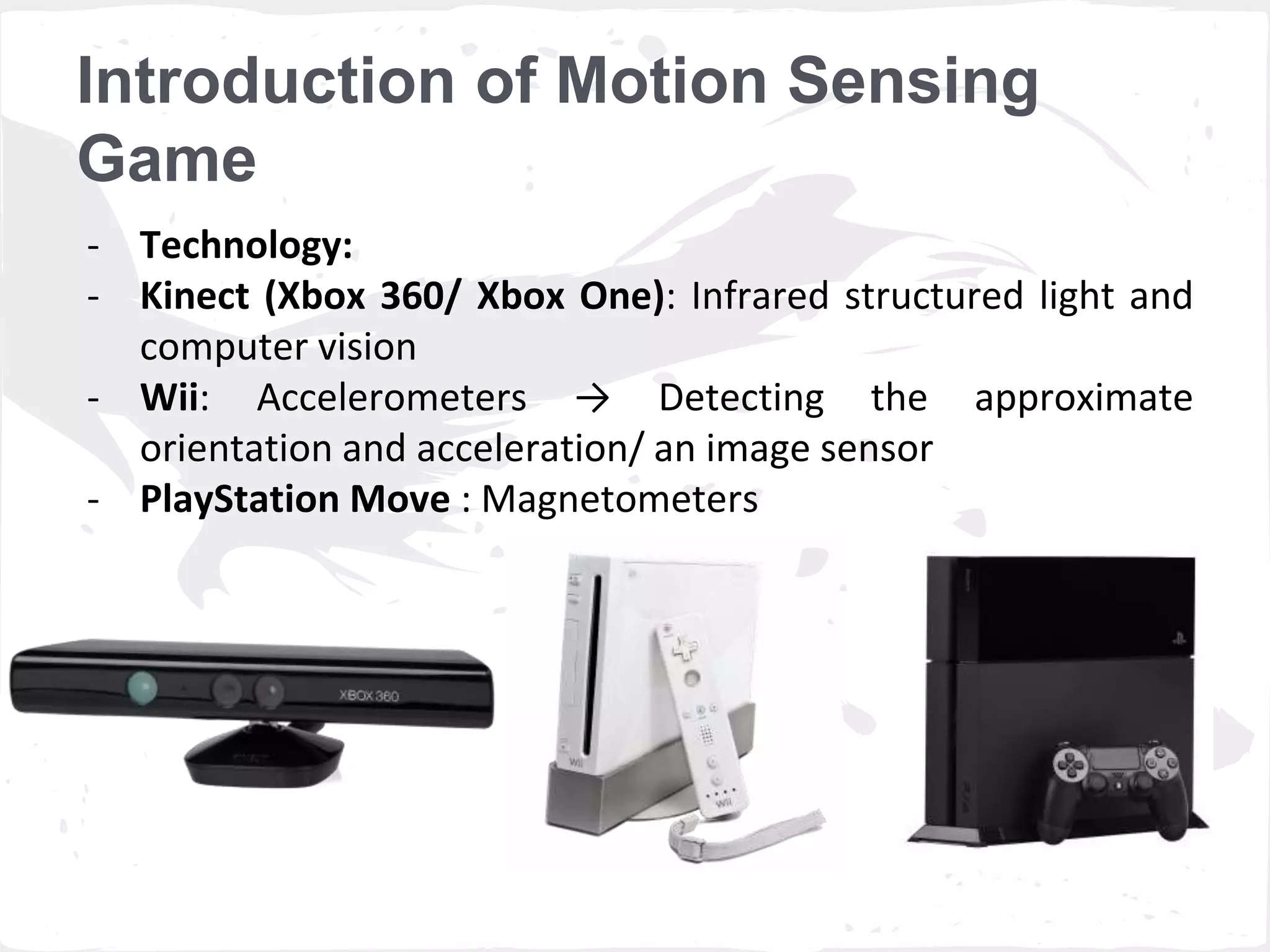 Introduction of Motion Sensing 
Game 
- Technology: 
- Kinect (Xbox 360/ Xbox One): Infrared structured light and 
computer vision 
- Wii: Accelerometers → Detecting the approximate 
orientation and acceleration/ an image sensor 
- PlayStation Move : Magnetometers 
 