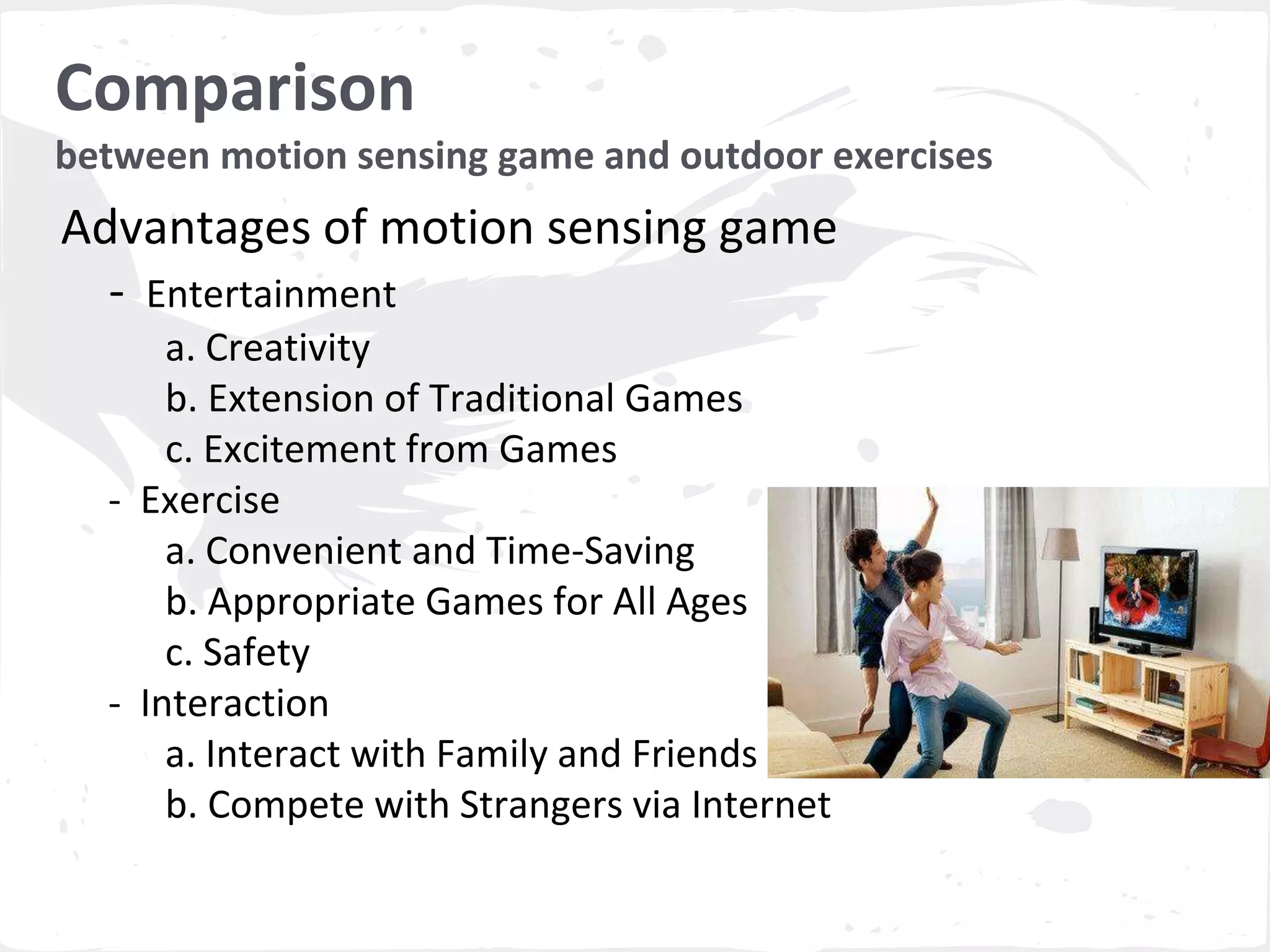 Comparison 
between motion sensing game and outdoor exercises 
Advantages of motion sensing game 
- Entertainment 
a. Creativity 
b. Extension of Traditional Games 
c. Excitement from Games 
- Exercise 
a. Convenient and Time-Saving 
b. Appropriate Games for All Ages 
c. Safety 
- Interaction 
a. Interact with Family and Friends 
b. Compete with Strangers via Internet 
 