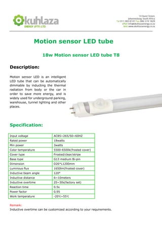 Motion sensor LED tube

                       18w Motion sensor LED tube T8

Description:

Motion sensor LED is an intelligent
LED tube that can be automatically
dimmable by inducting the thermal
radiation from body or the car in
order to save more energy, and is
widely used for underground parking,
warehouse, tunnel lighting and other
places.




Specification:

Input voltage                AC85~265/50~60HZ
Rated power                  18watts
Min power                    3watts
Color temperature            5500-6500k(frosted cover)
Cover type                   Frosted/clear/stripe
Base type                    G13 medium Bi-pin
Dimension                    D26*L1200mm
Luminous flux                1650lm(frosted cover)
Inductive beam angle         120°
Inductive distance           6~10meters
Inductive overtime           25~30s(factory set)
Reaction time                0.5s
Power factor                 0.95
Work temperature             -20℃~55℃


Remark:
Inductive overtime can be customized according to your requirements.
 