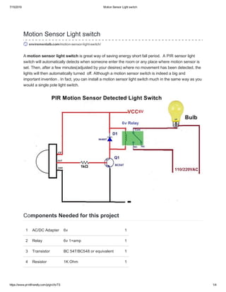 7/15/2019 Motion Sensor Light switch
https://www.printfriendly.com/p/g/viXxTS 1/4
Motion Sensor Light switch
envirementalb.com/motion­sensor­light­switch/
A motion sensor light switch is great way of saving energy short fall period.  A PIR sensor light
switch will automatically detects when someone enter the room or any place where motion sensor is
set. Then, after a few minutes(adjusted by your desires) where no movement has been detected, the
lights will then automatically turned  off. Although a motion sensor switch is indeed a big and
important invention . In fact, you can install a motion sensor light switch much in the same way as you
would a single pole light switch. 
Components Needed for this project
1 AC/DC Adapter 6v  1
2 Relay 6v 1=amp 1
3 Transistor BC 547/BC548 or equivalent  1
4 Resistor 1K Ohm 1
 