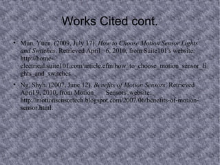 Works Cited cont. Mun, Yuen. (2009, July 17).  How to Choose Motion Sensor Lights and Swtiches . Retrieved April  6, 2010, from Suite101's website: http://home- electrical.suite101.com/article.cfm/how_to_choose_motion_sensor_lights_and_switches. Ng, Shyh. (2007, June 12).  Benefits of Motion Sensors . Retrieved April 9, 2010, from Motion  Sensors' website: http://motionsensortech.blogspot.com/2007/06/benefits-of-motion- sensor.html.  