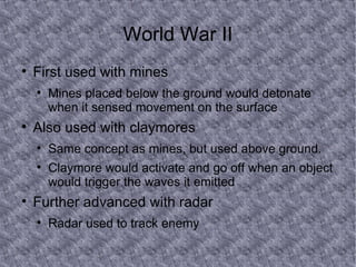 World War II First used with mines Mines placed below the ground would detonate when it sensed movement on the surface Also used with claymores Same concept as mines, but used above ground. Claymore would activate and go off when an object would trigger the waves it emitted Further advanced with radar Radar used to track enemy  
