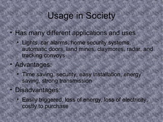 Usage in Society Has many different applications and uses Lights, car alarms, home security systems, automatic doors, land mines, claymores, radar, and tracking convoys Advantages: Time saving, security, easy installation, energy saving, strong transmission Disadvantages: Easily triggered, loss of energy, loss of electricity, costly to purchase 