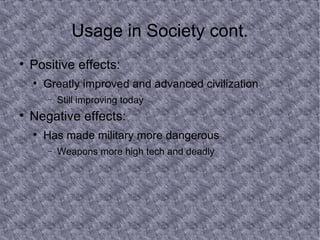 Usage in Society cont. Positive effects: Greatly improved and advanced civilization Still improving today Negative effects: Has made military more dangerous Weapons more high tech and deadly 
