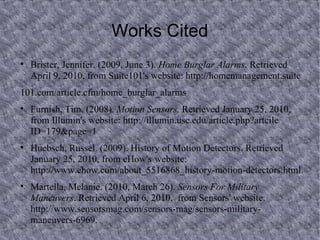 Works Cited Brister, Jennifer. (2009, June 3).  Home Burglar Alarms . Retrieved April 9, 2010, from Suite101's website: http://homemanagement.suite 101.com/article.cfm/home_burglar_alarms Furnish, Tim. (2008).  Motion Sensors . Retrieved January 25, 2010, from Illumin's website: http://illumin.usc.edu/article.php?artcile ID=179&page=1 Huebsch, Russel. (2009). History of Motion Detectors. Retrieved January 25, 2010, from eHow's  website: http://www.ehow.com/about_5516868_history-motion-detectors.html. Martella, Melanie. (2010, March 26).  Sensors For Military Maneuvers . Retrieved April 6, 2010,  from Sensors' website: http://www.sensorsmag.com/sensors-mag/sensors-military- maneuvers-6969.  