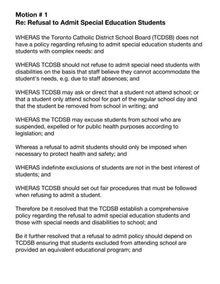 Motion # 1
Re: Refusal to Admit Special Education Students
WHERAS the Toronto Catholic District School Board (TCDSB) does not
have a policy regarding refusing to admit special education students and
students with complex needs: and
WHERAS TCDSB should not refuse to admit special need students with
disabilities on the basis that staff believe they cannot accommodate the
student's needs, e.g. due to staff absences; and
WHERAS TCDSB may ask or direct that a student not attend school; or
that a student only attend school for part of the regular school day and
that the student be removed from school in writing; and
WHERAS the TCDSB may excuse students from school who are
suspended, expelled or for public health purposes according to
legislation; and
Whereas a refusal to admit students should only be imposed when
necessary to protect health and safety; and
WHERAS indefinite exclusions of students are not in the best interest of
students; and
WHERAS TCDSB should set out fair procedures that must be followed
when refusing to admit a student.
Therefore be it resolved that the TCDSB establish a comprehensive
policy regarding the refusal to admit special education students and
those with special needs and disabilities to school; and
Be it further resolved that a refusal to admit policy should depend on
TCDSB ensuring that students excluded from attending school are
provided an equivalent educational program; and
 