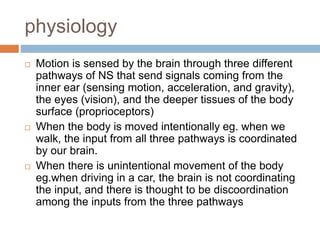 physiology
 Motion is sensed by the brain through three different
pathways of NS that send signals coming from the
inner ear (sensing motion, acceleration, and gravity),
the eyes (vision), and the deeper tissues of the body
surface (proprioceptors)
 When the body is moved intentionally eg. when we
walk, the input from all three pathways is coordinated
by our brain.
 When there is unintentional movement of the body
eg.when driving in a car, the brain is not coordinating
the input, and there is thought to be discoordination
among the inputs from the three pathways
 