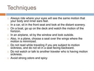 Techniques
 Always ride where your eyes will see the same motion that
your body and inner ears feel.
 In a car, sit in the front seat and look at the distant scenery.
 On a boat, go up on the deck and watch the motion of the
horizon.
 In an airplane, sit by the window and look outside.
 Also, in a plane, choose a seat over the wings where the
motion is minimized.
 Do not read while traveling if you are subject to motion
sickness, and do not sit in a seat facing backward.
 Do not watch or talk to another traveler who is having motion
sickness.
 Avoid strong odors and spicy
 