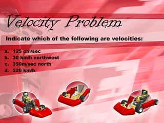 Velocity Problem
Indicate which of the following are velocities:
a. 125 cm/sec
b. 30 km/h northwest
c. 350m/sec north
d. 520 km/h
 