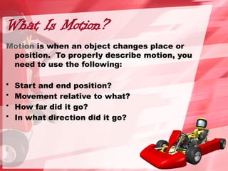 What Is Motion?
Motion is when an object changes place or
position. To properly describe motion, you
need to use the following:
• Start and end position?
• Movement relative to what?
• How far did it go?
• In what direction did it go?
 