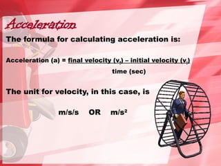 Acceleration
The formula for calculating acceleration is:
Acceleration (a) = final velocity (vf) – initial velocity (vi)
time (sec)
The unit for velocity, in this case, is
m/s/s OR m/s2
 