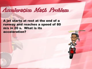 Acceleration Math Problem
A jet starts at rest at the end of a
runway and reaches a speed of 80
m/s in 20 s. What is its
acceleration?
 
