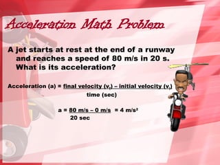 Acceleration Math Problem
A jet starts at rest at the end of a runway
and reaches a speed of 80 m/s in 20 s.
What is its acceleration?
Acceleration (a) = final velocity (vf) – initial velocity (vi)
time (sec)
a = 80 m/s – 0 m/s = 4 m/s2
20 sec
 
