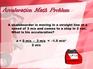 Acceleration Math Problem
A skateboarder is moving in a straight line at a
speed of 3 m/s and comes to a stop in 2 sec.
What is his acceleration?
a = 0 m/s - 3 m/s = -1.5 m/s2
2 m/s
 