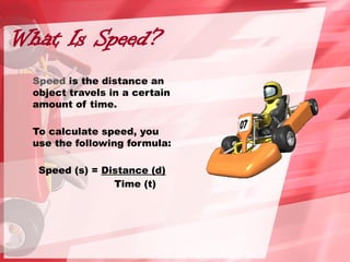 What Is Speed?
Speed is the distance an
object travels in a certain
amount of time.
To calculate speed, you
use the following formula:
Speed (s) = Distance (d)
Time (t)
 