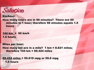 Solution
Km/hour:
How many hours are in 90 minutes? There are 60
minutes in 1 hour; therefore 90 minutes equals 1.5
hours
144 km = 96 km/h
1.5 hours
Miles per hour:
How many km are in a mile? 1 km = 0.621 miles;
therefore 144 km = 89.424 miles
89.424 miles = 59.616 mpg or 59.6 mpg
1.5 hours
 