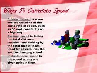 Ways To Calculate Speed
Constant speed is when
you are traveling at the
same rate of speed, such
as 55 mph constantly on
a highway.
Average speed is taking
the total distance
traveled, and dividing by
the total time it takes.
Used for calculations that
involve changing speed.
Instantaneous speed is
the speed at any one
given point in time.
 