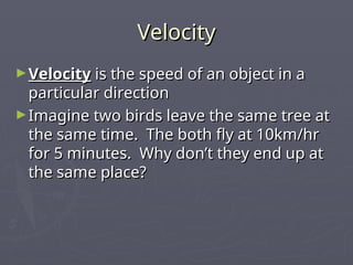 Velocity
Velocity
►Velocity
Velocity is the speed of an object in a
is the speed of an object in a
particular direction
particular direction
►Imagine two birds leave the same tree at
Imagine two birds leave the same tree at
the same time. The both fly at 10km/hr
the same time. The both fly at 10km/hr
for 5 minutes. Why don’t they end up at
for 5 minutes. Why don’t they end up at
the same place?
the same place?
 
