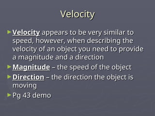 Velocity
Velocity
►Velocity
Velocity appears to be very similar to
appears to be very similar to
speed, however, when describing the
speed, however, when describing the
velocity of an object you need to provide
velocity of an object you need to provide
a magnitude and a direction
a magnitude and a direction
►Magnitude
Magnitude – the speed of the object
– the speed of the object
►Direction
Direction – the direction the object is
– the direction the object is
moving
moving
►Pg 43 demo
Pg 43 demo
 