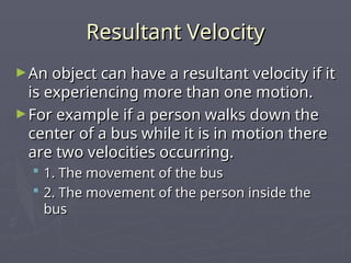 Resultant Velocity
Resultant Velocity
►An object can have a resultant velocity if it
An object can have a resultant velocity if it
is experiencing more than one motion.
is experiencing more than one motion.
►For example if a person walks down the
For example if a person walks down the
center of a bus while it is in motion there
center of a bus while it is in motion there
are two velocities occurring.
are two velocities occurring.
 1. The movement of the bus
1. The movement of the bus
 2. The movement of the person inside the
2. The movement of the person inside the
bus
bus
 