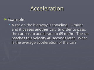 Acceleration
Acceleration
►Example
Example
 A car on the highway is traveling 55 mi/hr
A car on the highway is traveling 55 mi/hr
and it passes another car. In order to pass,
and it passes another car. In order to pass,
the car has to accelerate to 65 mi/hr. The car
the car has to accelerate to 65 mi/hr. The car
reaches this velocity 40 seconds later. What
reaches this velocity 40 seconds later. What
is the average acceleration of the car?
is the average acceleration of the car?
 