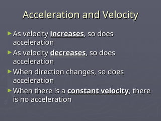 Acceleration and Velocity
Acceleration and Velocity
►As velocity
As velocity increases
increases, so does
, so does
acceleration
acceleration
►As velocity
As velocity decreases
decreases, so does
, so does
acceleration
acceleration
►When direction changes, so does
When direction changes, so does
acceleration
acceleration
►When there is a
When there is a constant velocity
constant velocity, there
, there
is no acceleration
is no acceleration
 