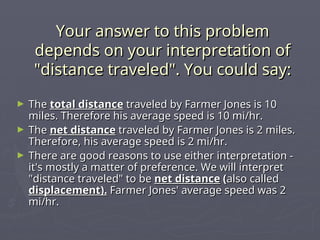 Your answer to this problem
Your answer to this problem
depends on your interpretation of
depends on your interpretation of
"distance traveled". You could say:
"distance traveled". You could say:
► The
The total distance
total distance traveled by Farmer Jones is 10
traveled by Farmer Jones is 10
miles. Therefore his average speed is 10 mi/hr.
miles. Therefore his average speed is 10 mi/hr.
► The
The net distance
net distance traveled by Farmer Jones is 2 miles.
traveled by Farmer Jones is 2 miles.
Therefore, his average speed is 2 mi/hr.
Therefore, his average speed is 2 mi/hr.
► There are good reasons to use either interpretation -
There are good reasons to use either interpretation -
it's mostly a matter of preference. We will interpret
it's mostly a matter of preference. We will interpret
"distance traveled" to be
"distance traveled" to be net distance
net distance (
(also called
also called
displacement).
displacement). Farmer Jones' average speed was 2
Farmer Jones' average speed was 2
mi/hr.
mi/hr.
 
