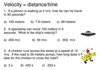 Velocity = distance/time
1. If a person is walking at 4 m/s, how far can he travel
in 30 seconds?

a) 120 meters      b) 7...