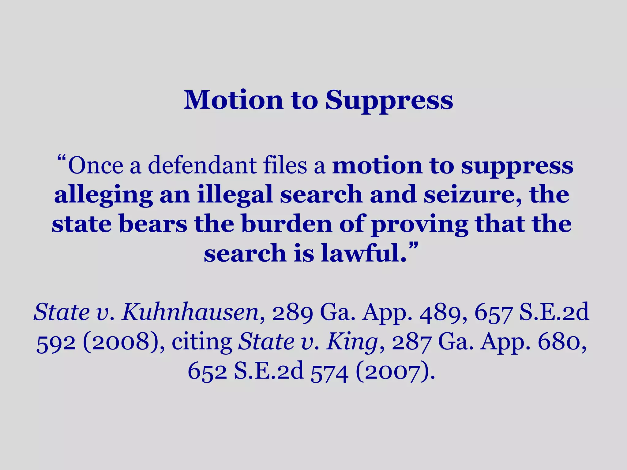 Motion to Suppress 
“Once a defendant files a motion to suppress 
alleging an illegal search and seizure, the 
state bears the burden of proving that the 
search is lawful.” 
State v. Kuhnhausen, 289 Ga. App. 489, 657 S.E.2d 
592 (2008), citing State v. King, 287 Ga. App. 680, 
652 S.E.2d 574 (2007). 
 