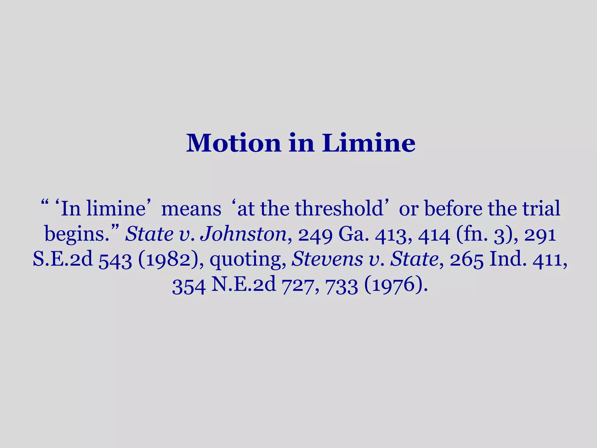 Motion in Limine 
“‘In limine’ means ‘at the threshold’ or before the trial 
begins.” State v. Johnston, 249 Ga. 413, 414 (fn. 3), 291 
S.E.2d 543 (1982), quoting, Stevens v. State, 265 Ind. 411, 
354 N.E.2d 727, 733 (1976). 
 