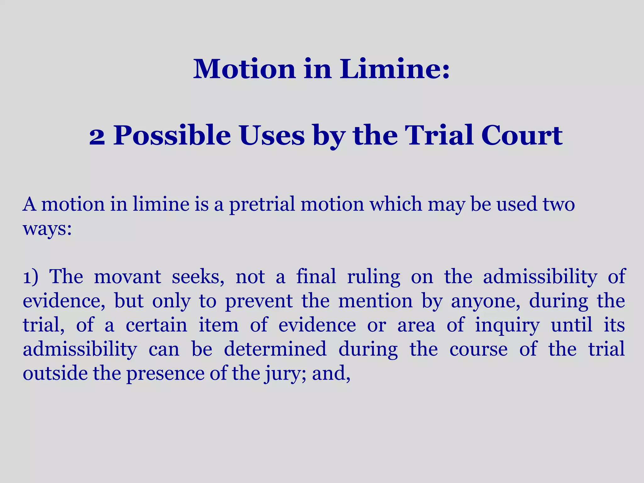 Motion in Limine: 
2 Possible Uses by the Trial Court 
A motion in limine is a pretrial motion which may be used two 
ways: 
1) The movant seeks, not a final ruling on the admissibility of 
evidence, but only to prevent the mention by anyone, during the 
trial, of a certain item of evidence or area of inquiry until its 
admissibility can be determined during the course of the trial 
outside the presence of the jury; and, 
 