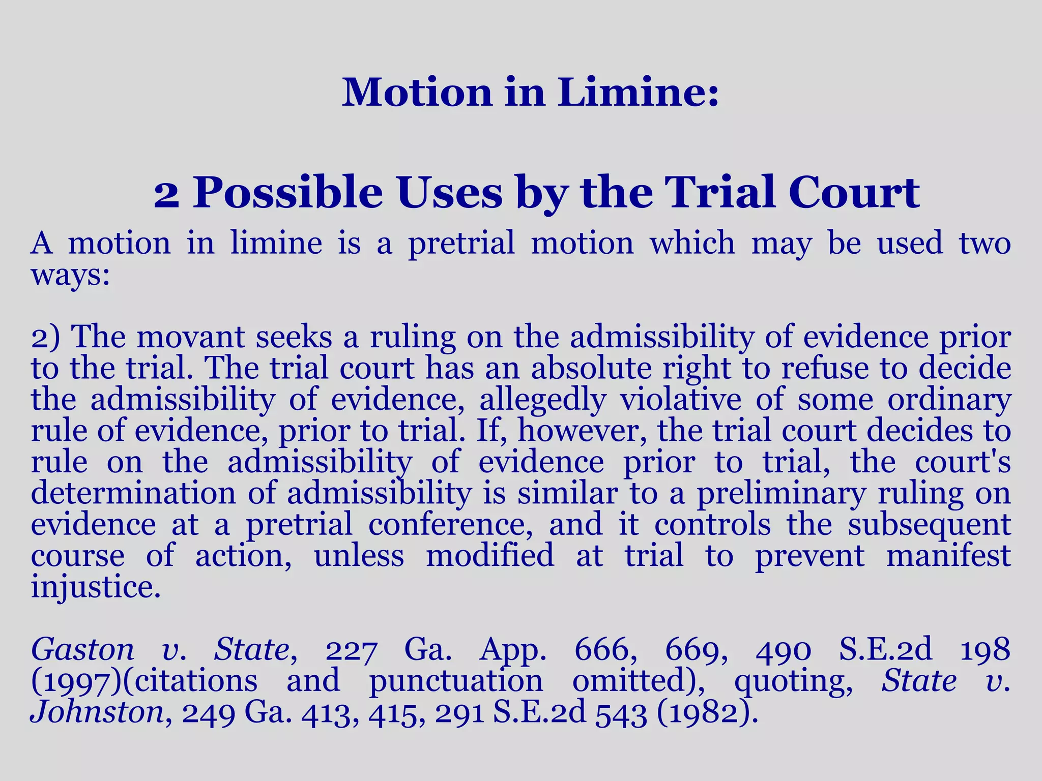 Motion in Limine: 
2 Possible Uses by the Trial Court 
A motion in limine is a pretrial motion which may be used two 
ways: 
2) The movant seeks a ruling on the admissibility of evidence prior 
to the trial. The trial court has an absolute right to refuse to decide 
the admissibility of evidence, allegedly violative of some ordinary 
rule of evidence, prior to trial. If, however, the trial court decides to 
rule on the admissibility of evidence prior to trial, the court's 
determination of admissibility is similar to a preliminary ruling on 
evidence at a pretrial conference, and it controls the subsequent 
course of action, unless modified at trial to prevent manifest 
injustice. 
Gaston v. State, 227 Ga. App. 666, 669, 490 S.E.2d 198 
(1997)(citations and punctuation omitted), quoting, State v. 
Johnston, 249 Ga. 413, 415, 291 S.E.2d 543 (1982). 
 