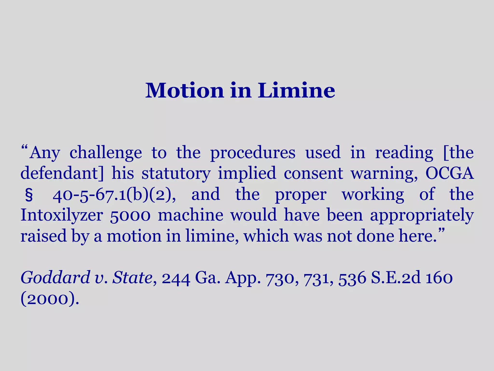 Motion in Limine 
“Any challenge to the procedures used in reading [the 
defendant] his statutory implied consent warning, OCGA 
§ 40-5-67.1(b)(2), and the proper working of the 
Intoxilyzer 5000 machine would have been appropriately 
raised by a motion in limine, which was not done here.” 
Goddard v. State, 244 Ga. App. 730, 731, 536 S.E.2d 160 
(2000). 
