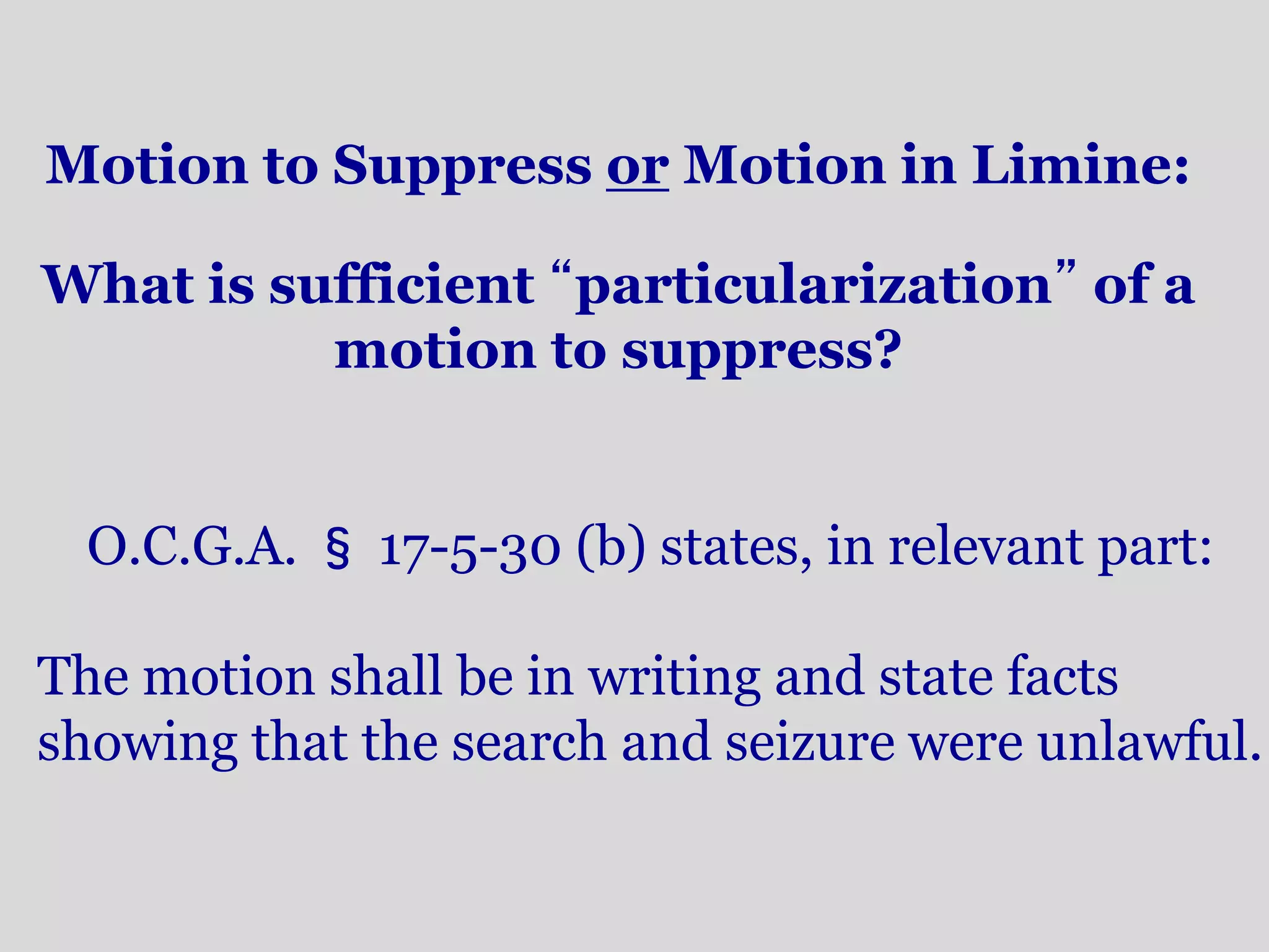 Motion to Suppress or Motion in Limine: 
What is sufficient “particularization” of a 
motion to suppress? 
O.C.G.A. §17-5-30 (b) states, in relevant part: 
The motion shall be in writing and state facts 
showing that the search and seizure were unlawful. 
 