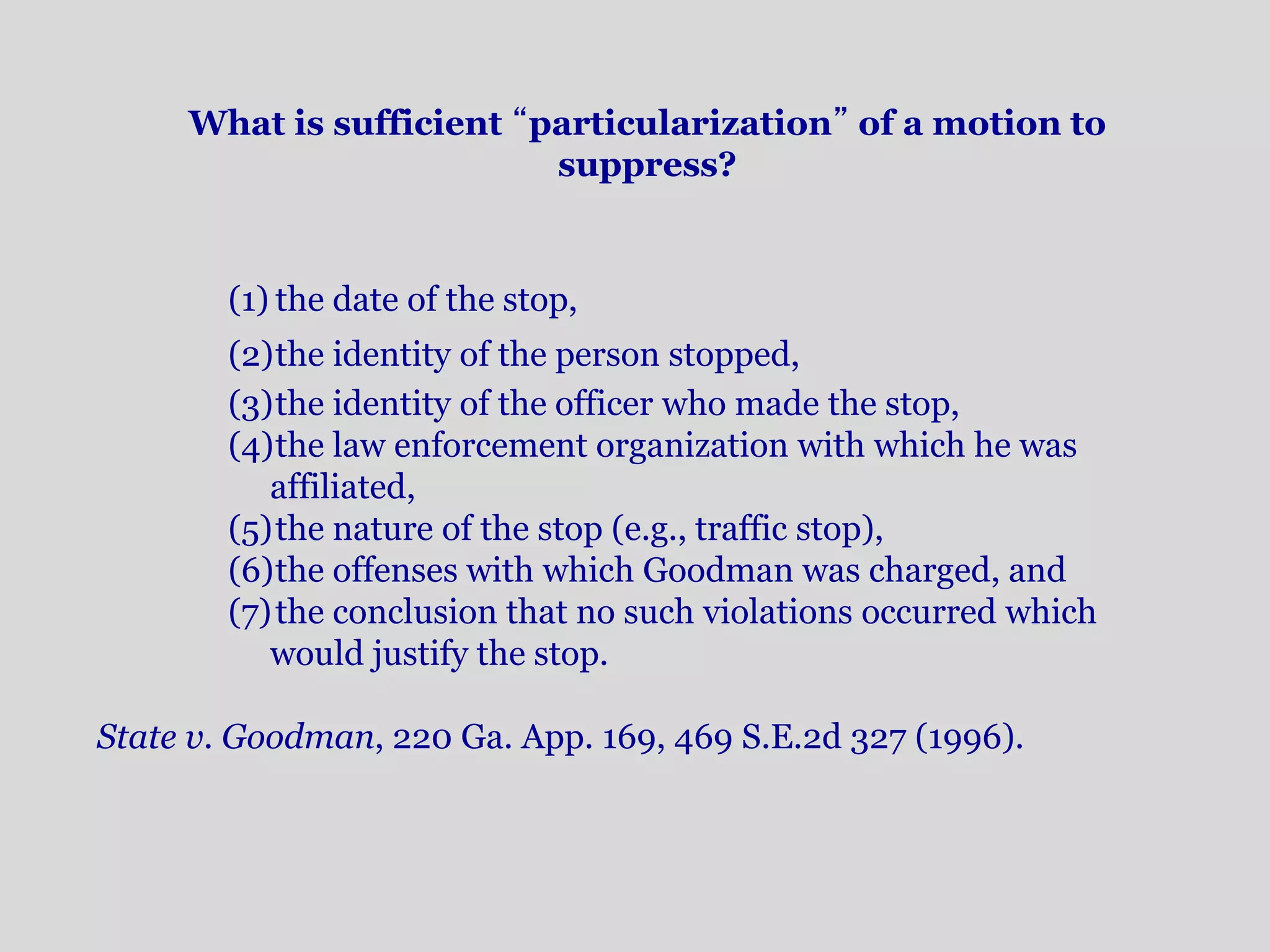 What is sufficient “particularization” of a motion to 
suppress? 
(1) the date of the stop, 
(2)the identity of the person stopped, 
(3)the identity of the officer who made the stop, 
(4)the law enforcement organization with which he was 
affiliated, 
(5)the nature of the stop (e.g., traffic stop), 
(6)the offenses with which Goodman was charged, and 
(7)the conclusion that no such violations occurred which 
would justify the stop. 
State v. Goodman, 220 Ga. App. 169, 469 S.E.2d 327 (1996). 
 