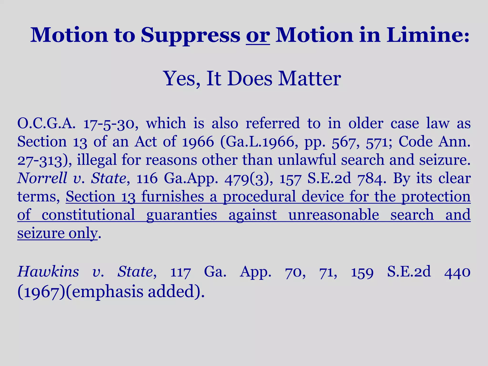 Motion to Suppress or Motion in Limine: 
Yes, It Does Matter 
O.C.G.A. 17-5-30, which is also referred to in older case law as 
Section 13 of an Act of 1966 (Ga.L.1966, pp. 567, 571; Code Ann. 
27-313), illegal for reasons other than unlawful search and seizure. 
Norrell v. State, 116 Ga.App. 479(3), 157 S.E.2d 784. By its clear 
terms, Section 13 furnishes a procedural device for the protection 
of constitutional guaranties against unreasonable search and 
seizure only. 
Hawkins v. State, 117 Ga. App. 70, 71, 159 S.E.2d 440 
(1967)(emphasis added). 
 