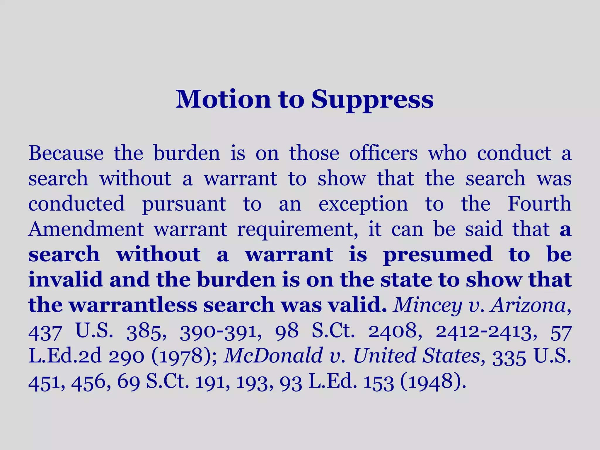 Motion to Suppress 
Because the burden is on those officers who conduct a 
search without a warrant to show that the search was 
conducted pursuant to an exception to the Fourth 
Amendment warrant requirement, it can be said that a 
search without a warrant is presumed to be 
invalid and the burden is on the state to show that 
the warrantless search was valid. Mincey v. Arizona, 
437 U.S. 385, 390-391, 98 S.Ct. 2408, 2412-2413, 57 
L.Ed.2d 290 (1978); McDonald v. United States, 335 U.S. 
451, 456, 69 S.Ct. 191, 193, 93 L.Ed. 153 (1948). 
 
