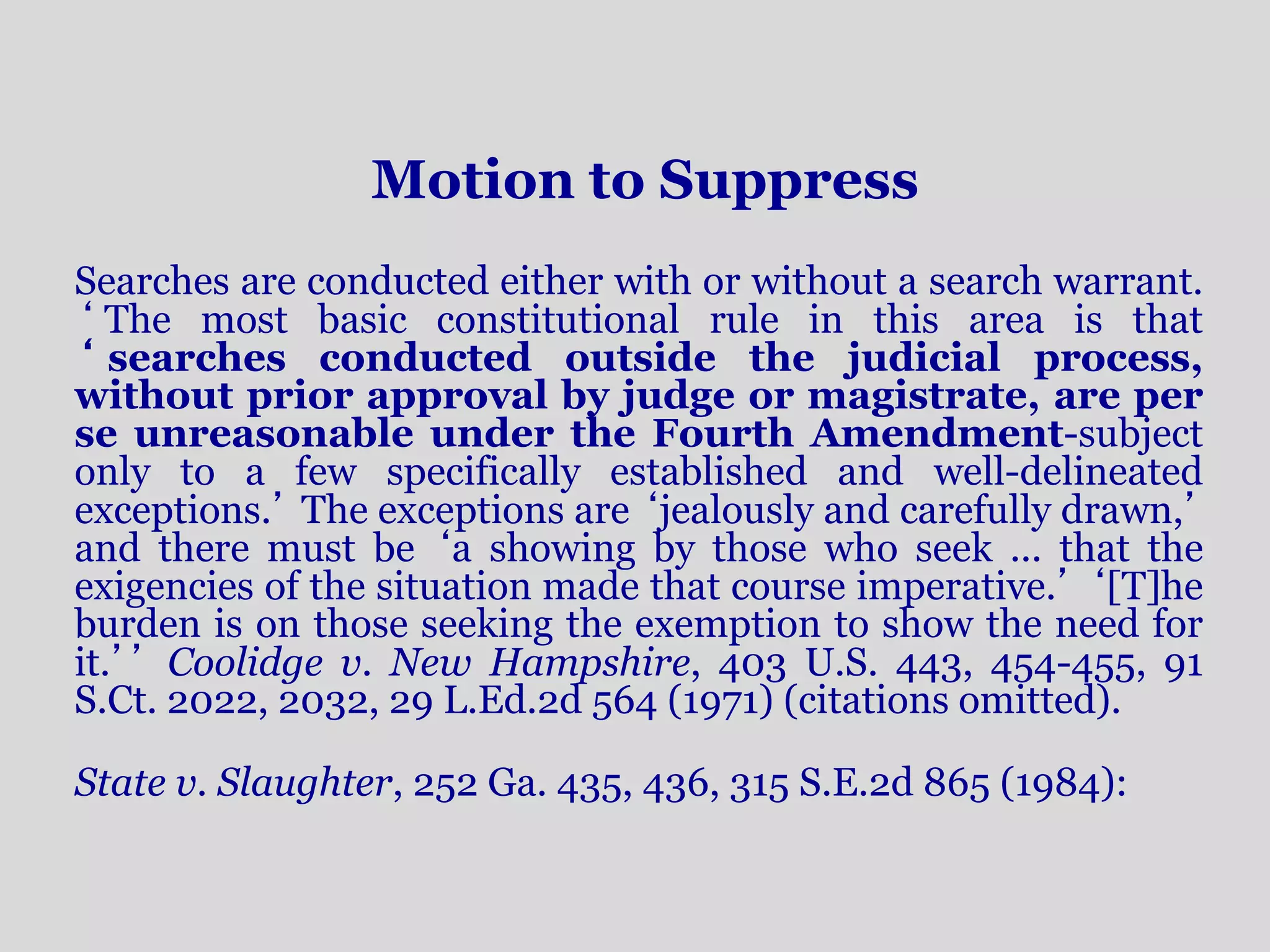 Motion to Suppress 
Searches are conducted either with or without a search warrant. 
‘ The most basic constitutional rule in this area is that 
‘ searches conducted outside the judicial process, 
without prior approval by judge or magistrate, are per 
se unreasonable under the Fourth Amendment-subject 
only to a few specifically established and well-delineated 
exceptions.’ The exceptions are ‘jealously and carefully drawn,’ 
and there must be ‘a showing by those who seek ... that the 
exigencies of the situation made that course imperative.’ ‘[T]he 
burden is on those seeking the exemption to show the need for 
it.’’ Coolidge v. New Hampshire, 403 U.S. 443, 454-455, 91 
S.Ct. 2022, 2032, 29 L.Ed.2d 564 (1971) (citations omitted). 
State v. Slaughter, 252 Ga. 435, 436, 315 S.E.2d 865 (1984): 
 