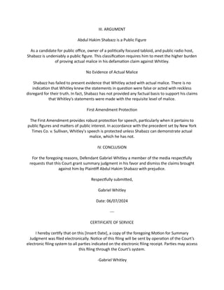 III. ARGUMENT
Abdul Hakim Shabazz is a Public Figure
As a candidate for public office, owner of a politically focused tabloid, and public radio host,
Shabazz is undeniably a public figure. This classification requires him to meet the higher burden
of proving actual malice in his defamation claim against Whitley.
No Evidence of Actual Malice
Shabazz has failed to present evidence that Whitley acted with actual malice. There is no
indication that Whitley knew the statements in question were false or acted with reckless
disregard for their truth. In fact, Shabazz has not provided any factual basis to support his claims
that Whitley's statements were made with the requisite level of malice.
First Amendment Protection
The First Amendment provides robust protection for speech, particularly when it pertains to
public figures and matters of public interest. In accordance with the precedent set by New York
Times Co. v. Sullivan, Whitley's speech is protected unless Shabazz can demonstrate actual
malice, which he has not.
IV. CONCLUSION
For the foregoing reasons, Defendant Gabriel Whitley a member of the media respectfully
requests that this Court grant summary judgment in his favor and dismiss the claims brought
against him by Plaintiff Abdul Hakim Shabazz with prejudice.
Respectfully submitted,
Gabriel Whitley
Date: 06/07/2024
---
CERTIFICATE OF SERVICE
I hereby certify that on this [Insert Date], a copy of the foregoing Motion for Summary
Judgment was filed electronically. Notice of this filing will be sent by operation of the Court’s
electronic filing system to all parties indicated on the electronic filing receipt. Parties may access
this filing through the Court’s system.
-Gabriel Whitley
 
