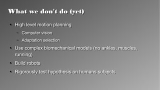 What we don't do (yet)What we don't do (yet)
●
High level motion planning
– Computer vision
– Adaptation selection
●
Use complex biomechanical models (no ankles, muscles,
running)
●
Build robots
●
Rigorously test hypothesis on humans subjects
●
High level motion planning
– Computer vision
– Adaptation selection
●
Use complex biomechanical models (no ankles, muscles,
running)
●
Build robots
●
Rigorously test hypothesis on humans subjects
 
