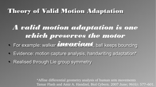 Theory of Valid Motion AdaptationTheory of Valid Motion Adaptation
●
For example: walker continues to walk, ball keeps bouncing
●
Evidence: motion capture analysis, handwriting
adaptation*
●
Realised through Lie group symmetry
●
For example: walker continues to walk, ball keeps bouncing
●
Evidence: motion capture analysis, handwriting
adaptation*
●
Realised through Lie group symmetry
*Affine differential geometry analysis of human arm movements
Tamar Flash and Amir A. Handzel, Biol Cybern. 2007 June; 96(6): 577–601.
A valid motion adaptation is one which
preserves the motor invariant
 